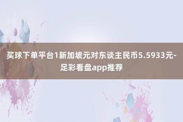 买球下单平台1新加坡元对东谈主民币5.5933元-足彩看盘app推荐