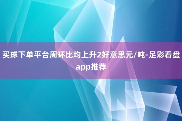买球下单平台周环比均上升2好意思元/吨-足彩看盘app推荐