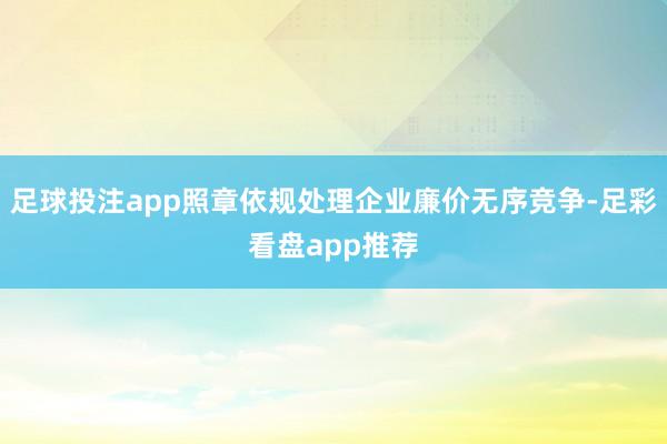 足球投注app照章依规处理企业廉价无序竞争-足彩看盘app推荐