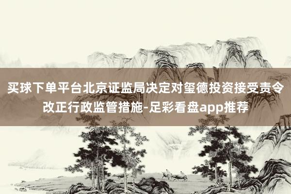 买球下单平台北京证监局决定对玺德投资接受责令改正行政监管措施-足彩看盘app推荐