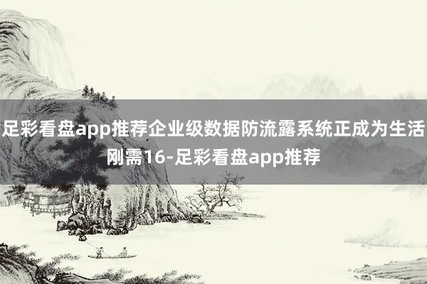 足彩看盘app推荐企业级数据防流露系统正成为生活刚需16-足彩看盘app推荐