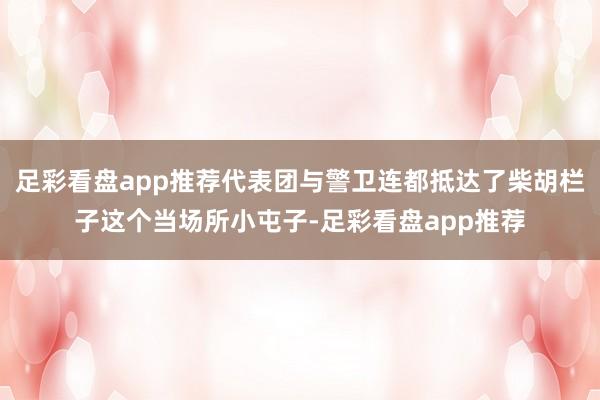 足彩看盘app推荐代表团与警卫连都抵达了柴胡栏子这个当场所小屯子-足彩看盘app推荐