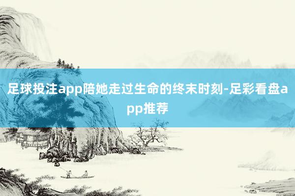 足球投注app陪她走过生命的终末时刻-足彩看盘app推荐