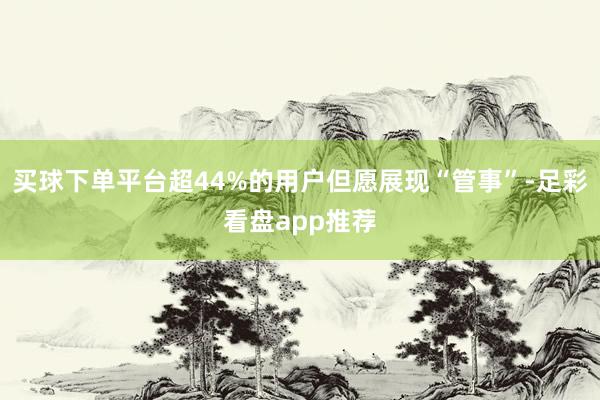 买球下单平台超44%的用户但愿展现“管事”-足彩看盘app推荐
