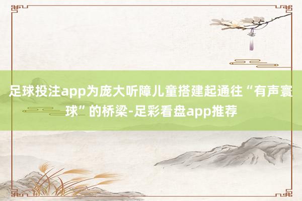 足球投注app为庞大听障儿童搭建起通往“有声寰球”的桥梁-足彩看盘app推荐
