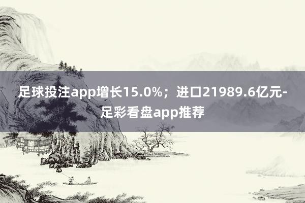 足球投注app增长15.0%；进口21989.6亿元-足彩看盘app推荐