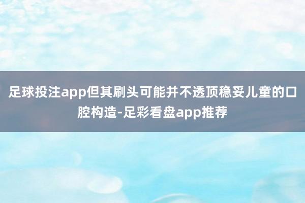 足球投注app但其刷头可能并不透顶稳妥儿童的口腔构造-足彩看盘app推荐