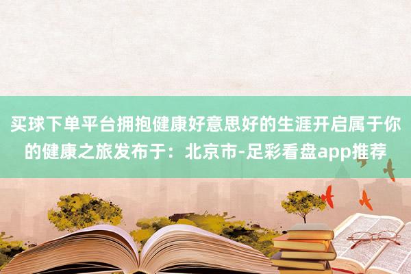 买球下单平台拥抱健康好意思好的生涯开启属于你的健康之旅发布于:北京市-足彩看盘app推荐