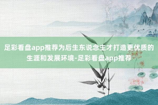 足彩看盘app推荐为后生东说念主才打造更优质的生涯和发展环境-足彩看盘app推荐