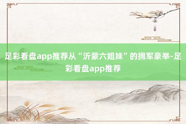 足彩看盘app推荐从“沂蒙六姐妹”的拥军豪举-足彩看盘app推荐