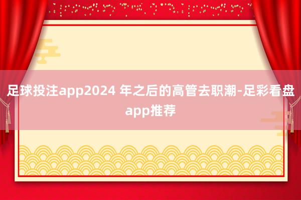 足球投注app2024 年之后的高管去职潮-足彩看盘app推荐