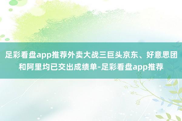 足彩看盘app推荐外卖大战三巨头京东、好意思团和阿里均已交出成绩单-足彩看盘app推荐