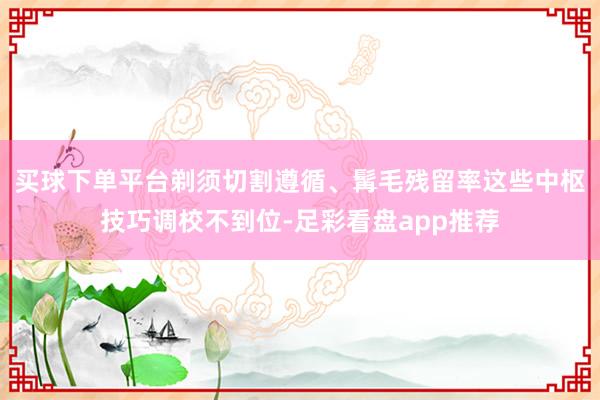 买球下单平台剃须切割遵循、髯毛残留率这些中枢技巧调校不到位-足彩看盘app推荐