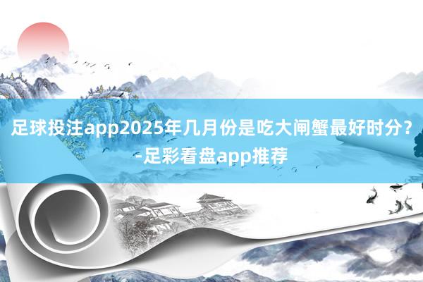足球投注app2025年几月份是吃大闸蟹最好时分？-足彩看盘app推荐