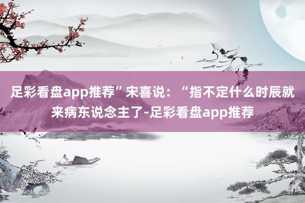 足彩看盘app推荐”宋喜说：“指不定什么时辰就来病东说念主了-足彩看盘app推荐