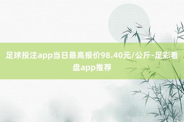 足球投注app当日最高报价98.40元/公斤-足彩看盘app推荐