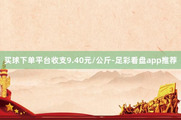 买球下单平台收支9.40元/公斤-足彩看盘app推荐