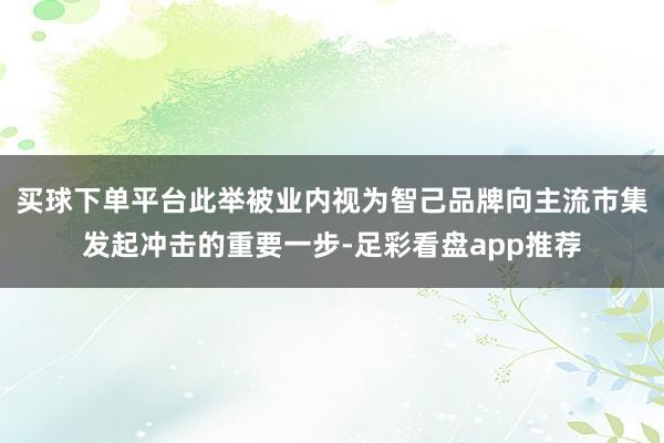 买球下单平台此举被业内视为智己品牌向主流市集发起冲击的重要一步-足彩看盘app推荐
