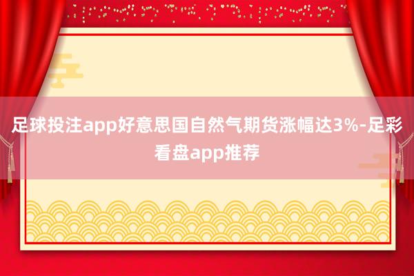 足球投注app好意思国自然气期货涨幅达3%-足彩看盘app推荐