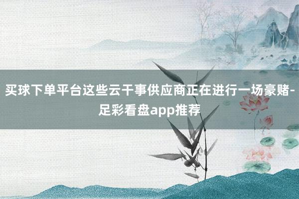 买球下单平台这些云干事供应商正在进行一场豪赌-足彩看盘app推荐