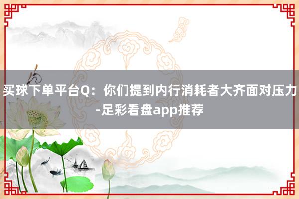 买球下单平台Q:你们提到内行消耗者大齐面对压力-足彩看盘app推荐