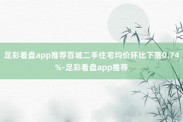 足彩看盘app推荐百城二手住宅均价环比下落0.74%-足彩看盘app推荐