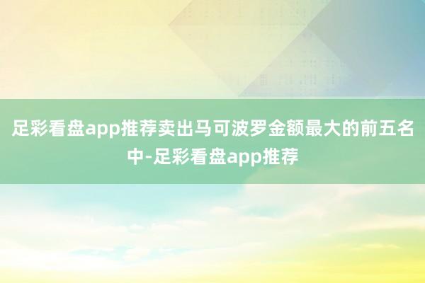 足彩看盘app推荐卖出马可波罗金额最大的前五名中-足彩看盘app推荐