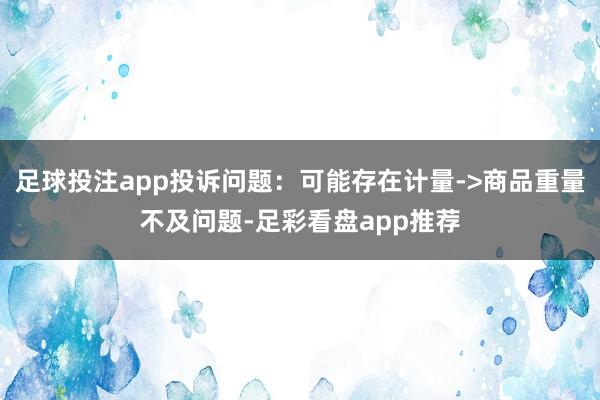足球投注app投诉问题:可能存在计量->商品重量不及问题-足彩看盘app推荐