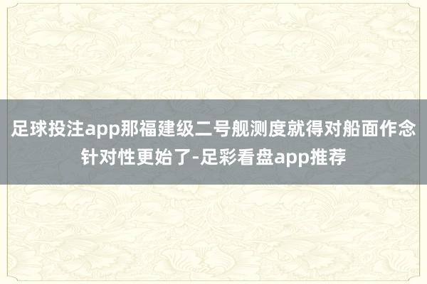 足球投注app那福建级二号舰测度就得对船面作念针对性更始了-足彩看盘app推荐
