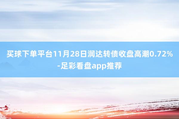 买球下单平台11月28日润达转债收盘高潮0.72%-足彩看盘app推荐