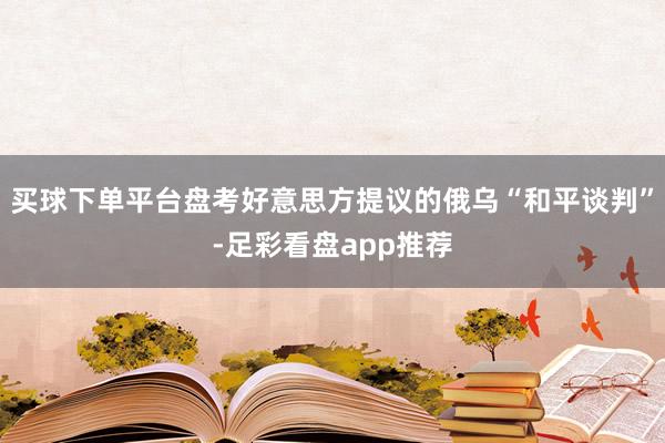 买球下单平台盘考好意思方提议的俄乌“和平谈判”-足彩看盘app推荐