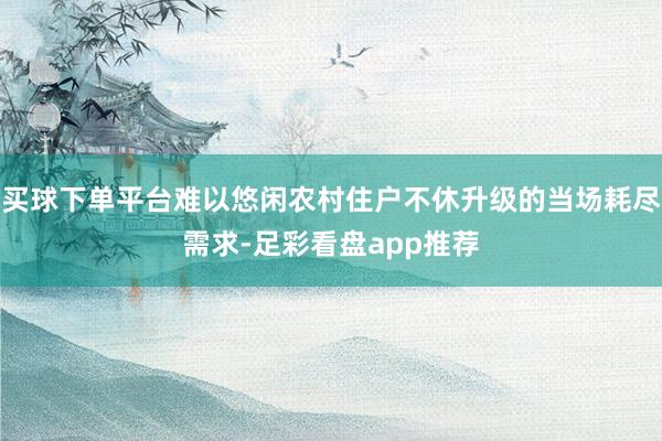 买球下单平台难以悠闲农村住户不休升级的当场耗尽需求-足彩看盘app推荐