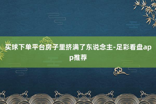 买球下单平台房子里挤满了东说念主-足彩看盘app推荐