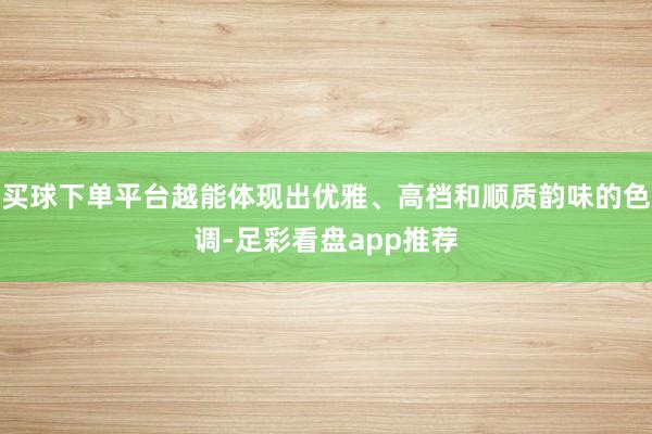 买球下单平台越能体现出优雅、高档和顺质韵味的色调-足彩看盘app推荐