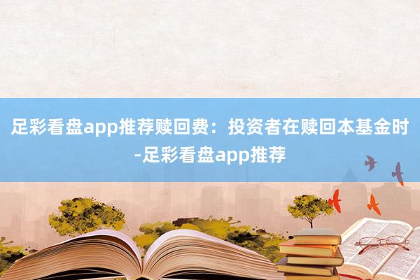 足彩看盘app推荐赎回费：投资者在赎回本基金时-足彩看盘app推荐
