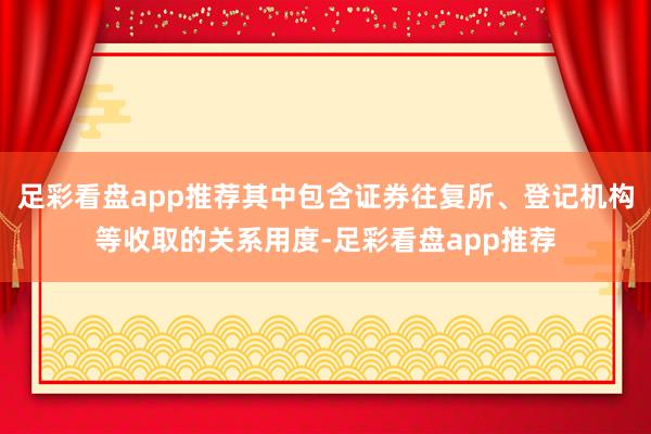 足彩看盘app推荐其中包含证券往复所、登记机构等收取的关系用度-足彩看盘app推荐